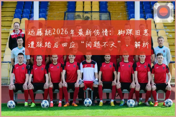 远藤航2026年最新伤情：脚踝旧患遭踩踏后回应“问题不大”，解析球员常见踩伤处理及对利物浦的影响