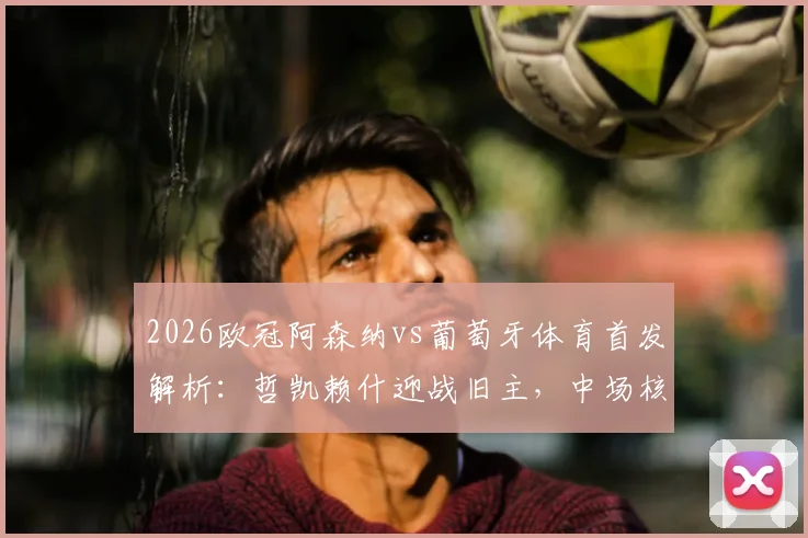 2026欧冠阿森纳vs葡萄牙体育首发解析：哲凯赖什迎战旧主，中场核心厄德高缺席影响几何