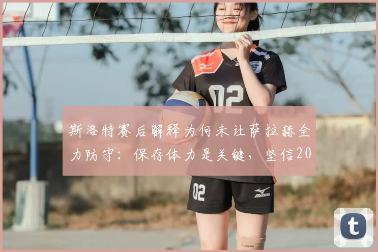 斯洛特赛后解释为何未让萨拉赫全力防守:保存体力是关键,坚信2026赛季次回合能逆转战局