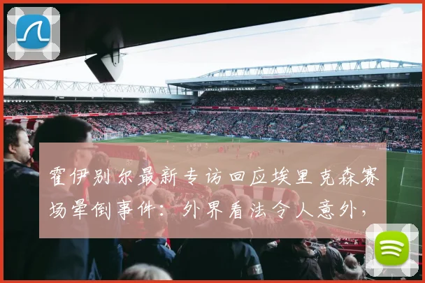霍伊别尔最新专访回应埃里克森赛场晕倒事件：外界看法令人意外，庆幸球员2026年已康复无恙
