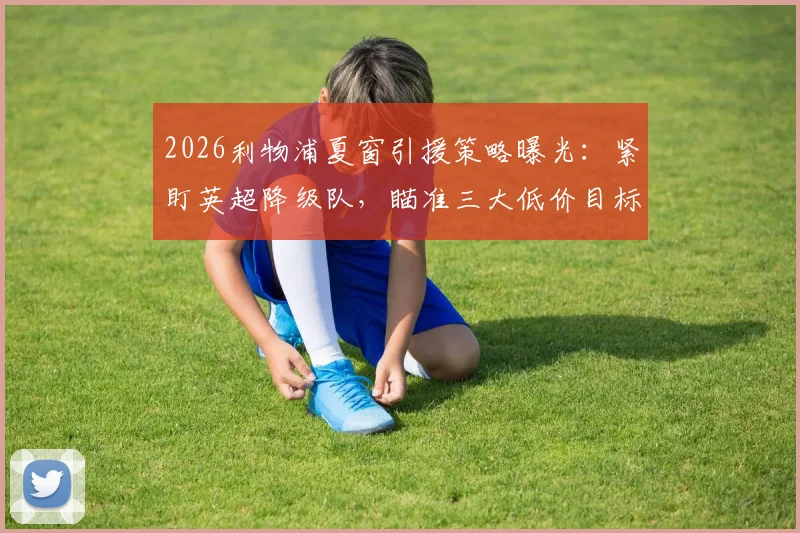 2026利物浦夏窗引援策略曝光:紧盯英超降级队,瞄准三大低价目标球员名单