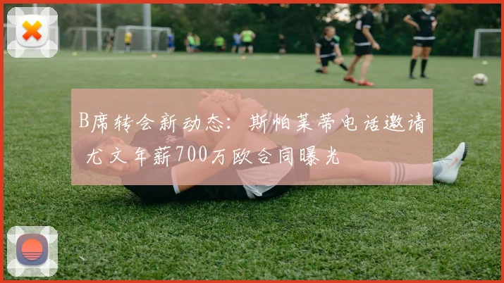 B席转会新动态：斯帕莱蒂电话邀请 尤文年薪700万欧合同曝光