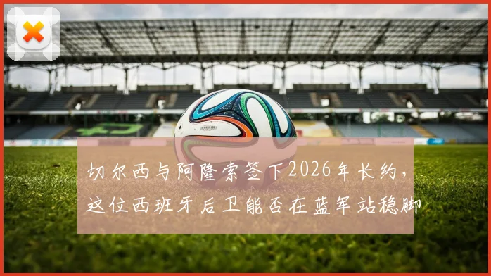 切尔西与阿隆索签下2026年长约，这位西班牙后卫能否在蓝军站稳脚跟？雷速体育深度观察