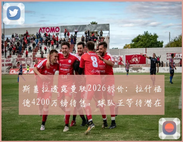 斯基拉透露曼联2026标价:拉什福德4200万镑待售,球队正等待潜在报价评估