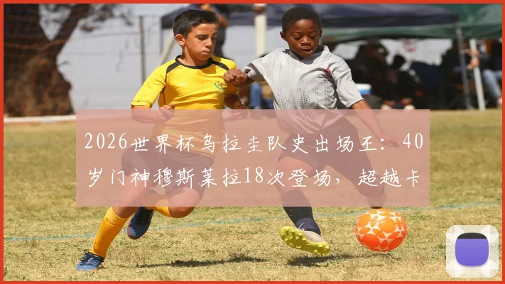 2026世界杯乌拉圭队史出场王:40岁门神穆斯莱拉18次登场,超越卡瓦尼创纪录历程解读