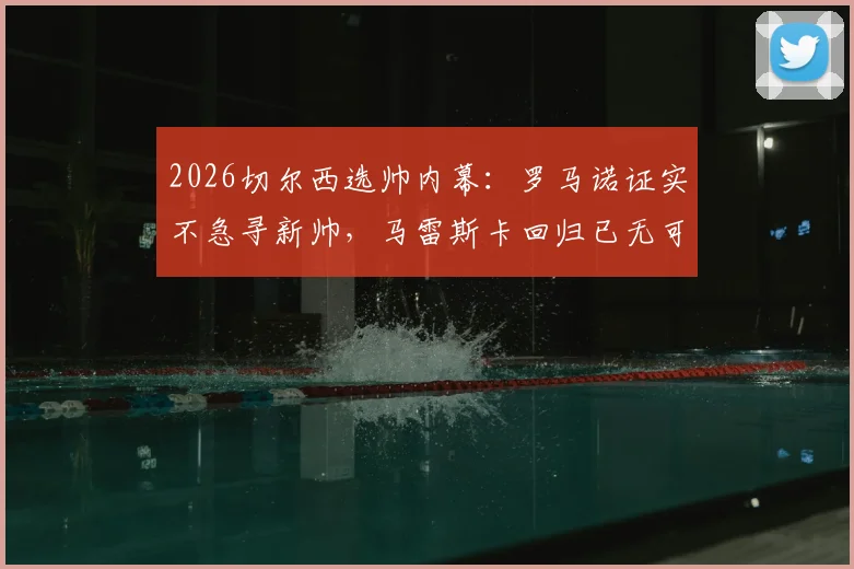 2026切尔西选帅内幕:罗马诺证实不急寻新帅,马雷斯卡回归已无可能