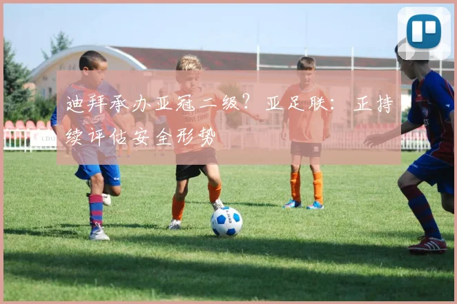 迪拜承办亚冠二级？亚足联：正持续评估安全形势