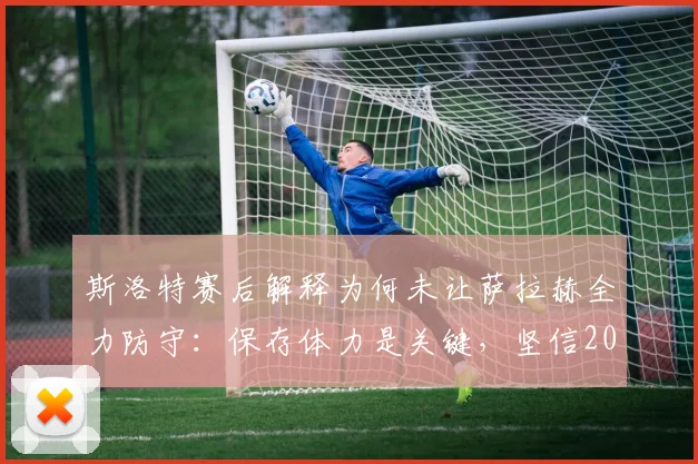 斯洛特赛后解释为何未让萨拉赫全力防守：保存体力是关键，坚信2026赛季次回合能逆转战局