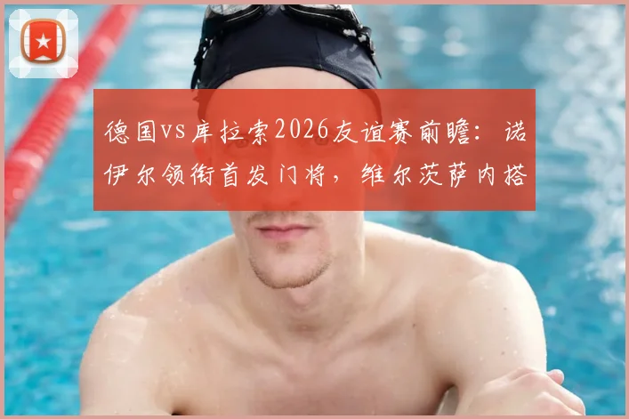 德国vs库拉索2026友谊赛前瞻：诺伊尔领衔首发门将，维尔茨萨内搭档中场看点解析，附双方阵容实力分析