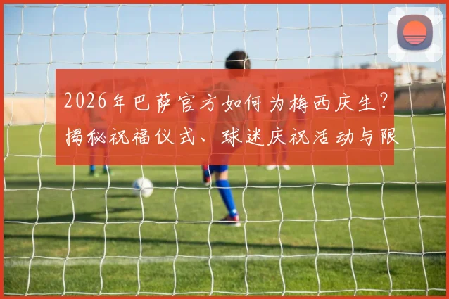 2026年巴萨官方如何为梅西庆生？揭秘祝福仪式、球迷庆祝活动与限量纪念品价值