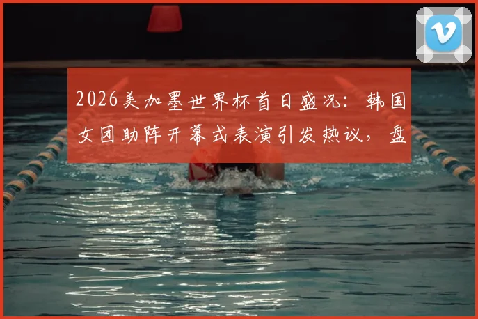 2026美加墨世界杯首日盛况:韩国女团助阵开幕式表演引发热议,盘点现场精彩看点与演出细节