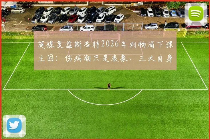 英媒复盘斯洛特2026年利物浦下课主因：伤病潮只是表象，三大自身失误成关键