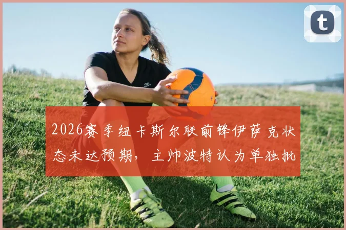 2026赛季纽卡斯尔联前锋伊萨克状态未达预期，主帅波特认为单独批评球员有失公允，伊萨克何时能恢复？