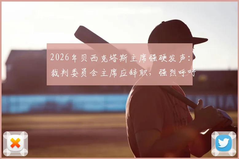 2026年贝西克塔斯主席强硬发声：裁判委员会主席应辞职，强烈呼吁停止干涉土耳其足球联赛