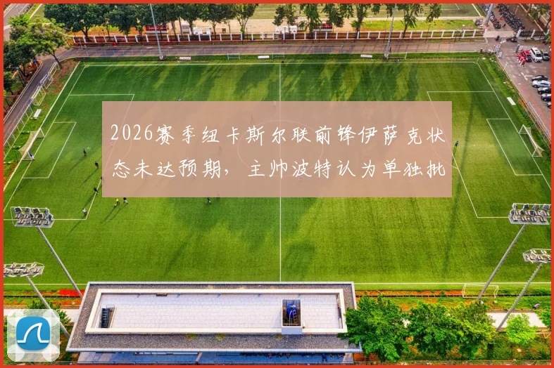 2026赛季纽卡斯尔联前锋伊萨克状态未达预期,主帅波特认为单独批评球员有失公允,伊萨克何时能恢复?