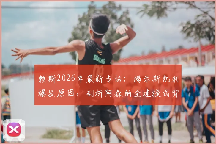 赖斯2026年最新专访：揭示斯凯利爆发原因，剖析阿森纳全速模式背后的战术转型