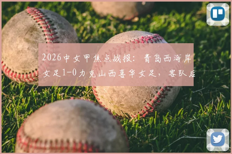 2026中女甲焦点战报：青岛西海岸女足1-0力克山西喜华女足，客队后防线现致命失误回放分析