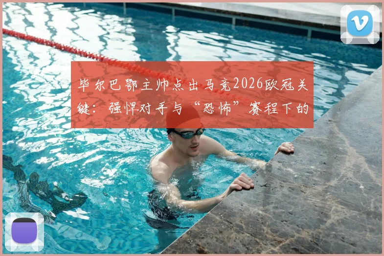 毕尔巴鄂主帅点出马竞2026欧冠关键：强悍对手与“恐怖”赛程下的夺冠可能性