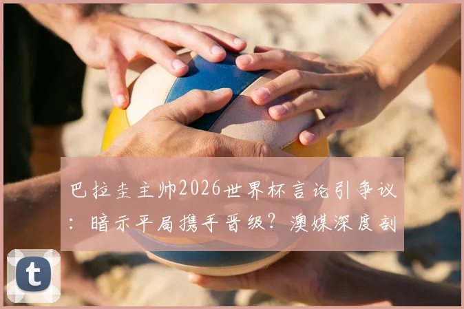 巴拉圭主帅2026世界杯言论引争议:暗示平局携手晋级?澳媒深度剖析背后战术意图