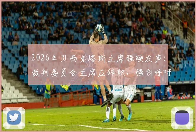 2026年贝西克塔斯主席强硬发声:裁判委员会主席应辞职,强烈呼吁停止干涉土耳其足球联赛