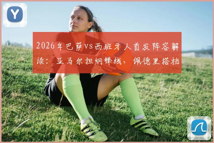 2026年巴萨vs西班牙人首发阵容解读：亚马尔担纲锋线，佩德里搭档加维，中场配置全解析