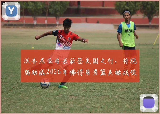 沃齐尼亚母亲获签美国之行,将现场助威2026年佛得角男篮关键战役详情