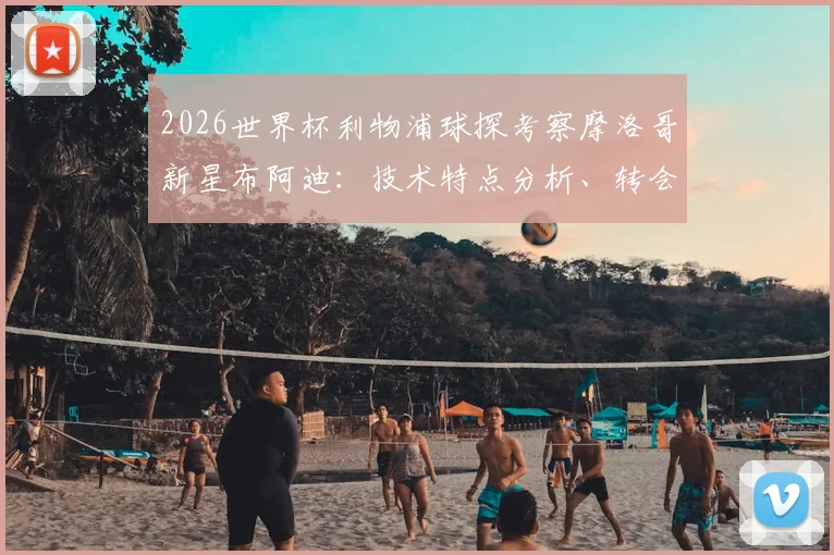 2026世界杯利物浦球探考察摩洛哥新星布阿迪：技术特点分析、转会可能性与球员最新动态解读