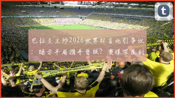 巴拉圭主帅2026世界杯言论引争议：暗示平局携手晋级？澳媒深度剖析背后战术意图