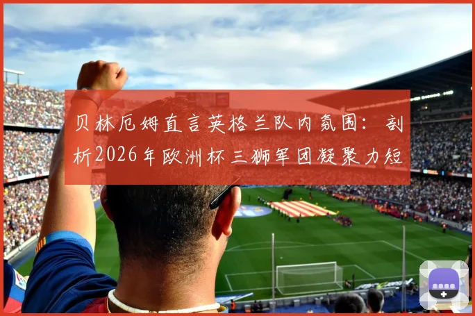 贝林厄姆直言英格兰队内氛围：剖析2026年欧洲杯三狮军团凝聚力短板与提升关键