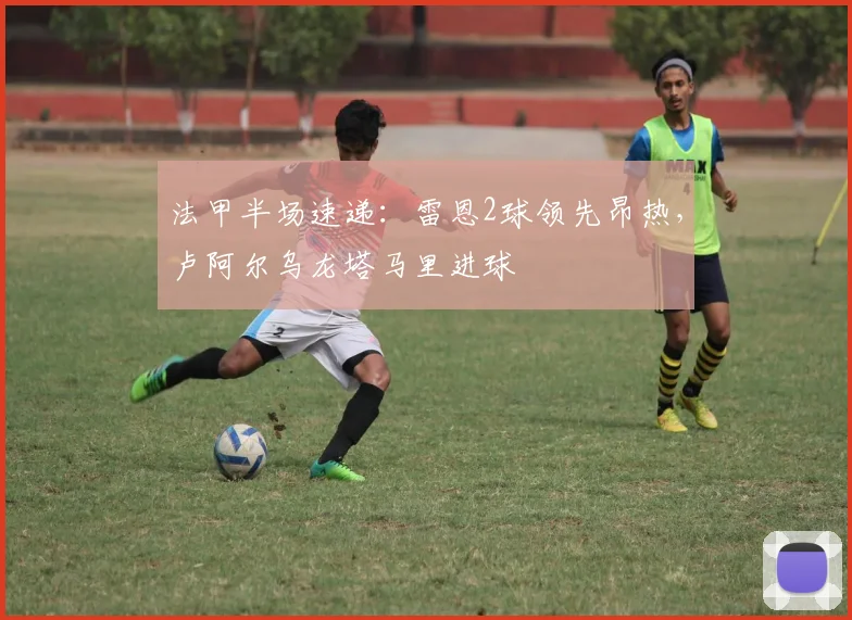 法甲半场速递：雷恩2球领先昂热，卢阿尔乌龙塔马里进球