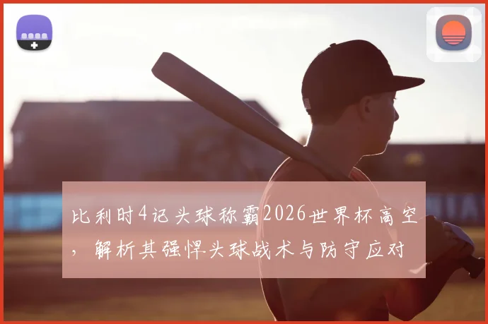 比利时4记头球称霸2026世界杯高空,解析其强悍头球战术与防守应对策略