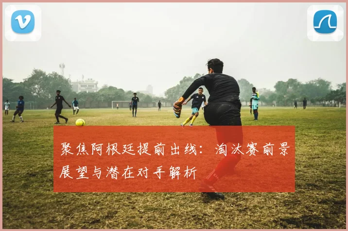 聚焦阿根廷提前出线：淘汰赛前景展望与潜在对手解析