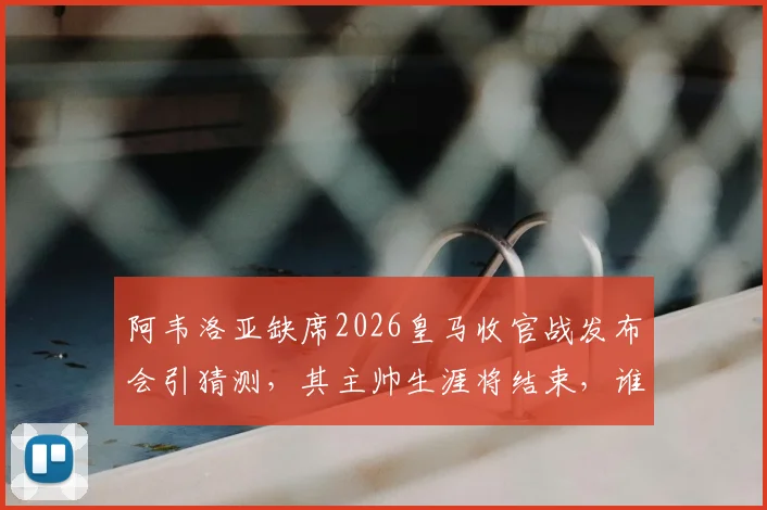 阿韦洛亚缺席2026皇马收官战发布会引猜测，其主帅生涯将结束，谁将接任？