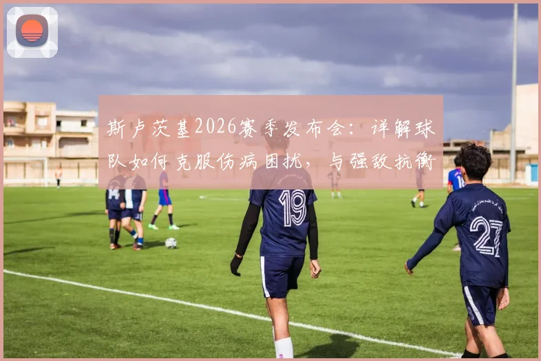 斯卢茨基2026赛季发布会：详解球队如何克服伤病困扰，与强敌抗衡坚持少犯错原则