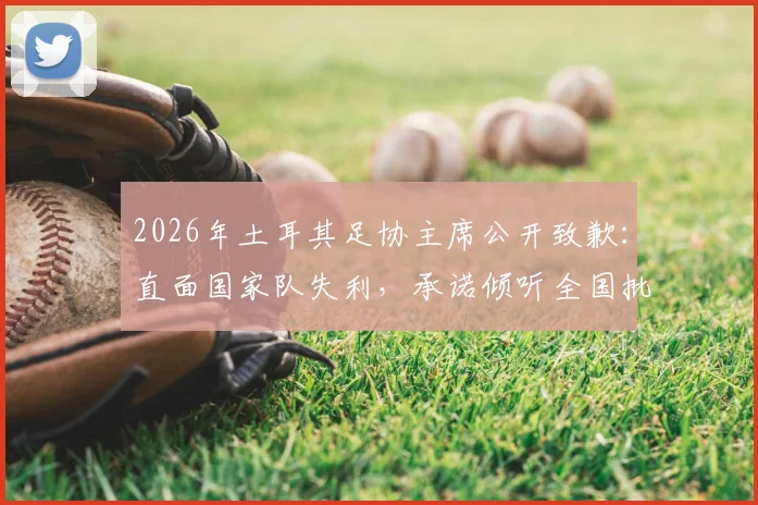 2026年土耳其足协主席公开致歉:直面国家队失利,承诺倾听全国批评与建议,下一步计划引关注