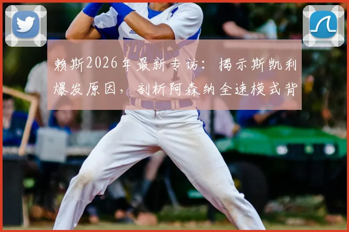 赖斯2026年最新专访:揭示斯凯利爆发原因,剖析阿森纳全速模式背后的战术转型