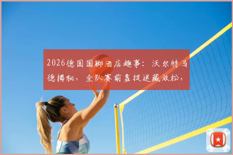 2026德国国脚酒店趣事:沃尔特马德揭秘,全队赛前靠捉迷藏放松,展现顶尖球队的童真一面