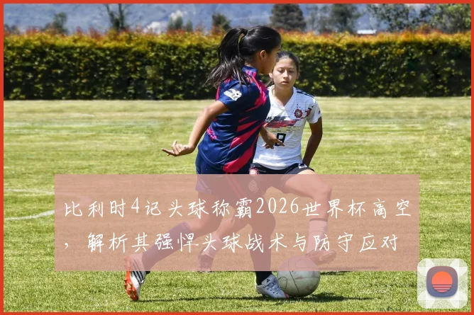 比利时4记头球称霸2026世界杯高空，解析其强悍头球战术与防守应对策略