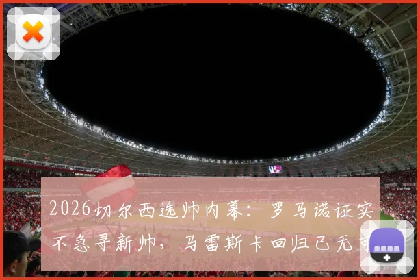 2026切尔西选帅内幕：罗马诺证实不急寻新帅，马雷斯卡回归已无可能