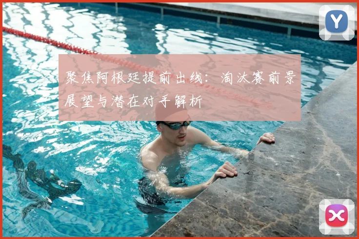 聚焦阿根廷提前出线：淘汰赛前景展望与潜在对手解析