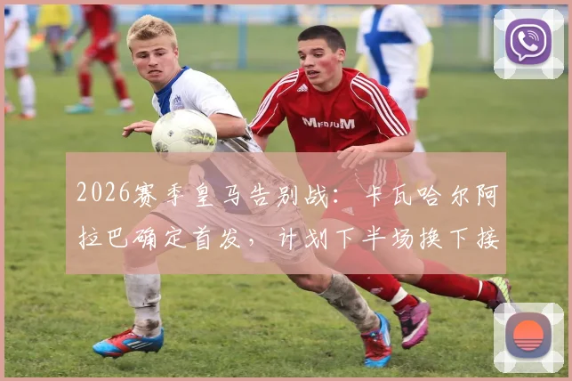 2026赛季皇马告别战：卡瓦哈尔阿拉巴确定首发，计划下半场换下接受致敬