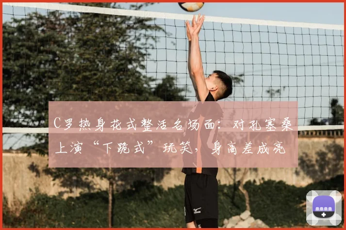 C罗热身花式整活名场面:对孔塞桑上演“下跪式”玩笑,身高差成亮点
