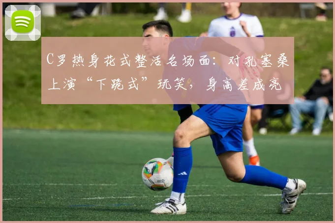 C罗热身花式整活名场面：对孔塞桑上演“下跪式”玩笑，身高差成亮点