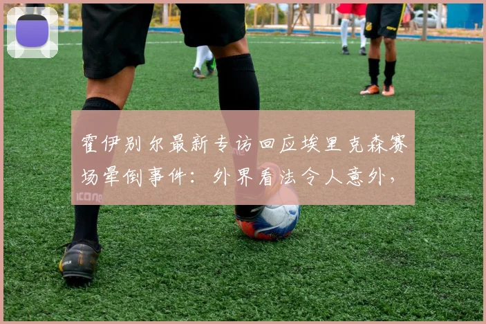 霍伊别尔最新专访回应埃里克森赛场晕倒事件:外界看法令人意外,庆幸球员2026年已康复无恙