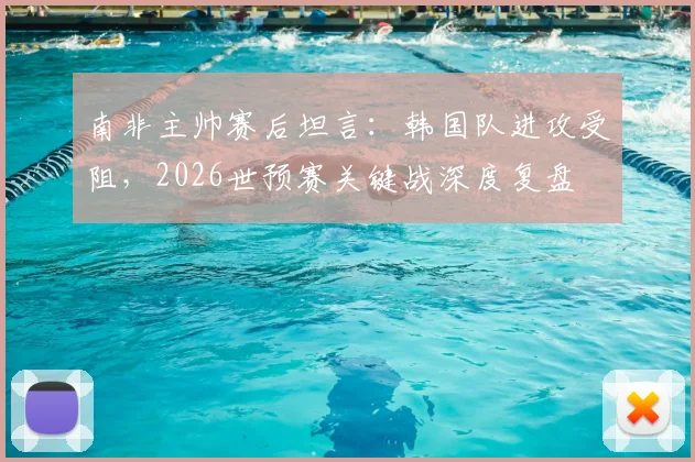 南非主帅赛后坦言：韩国队进攻受阻，2026世预赛关键战深度复盘