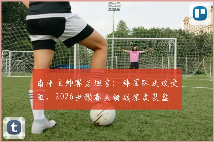 南非主帅赛后坦言：韩国队进攻受阻，2026世预赛关键战深度复盘