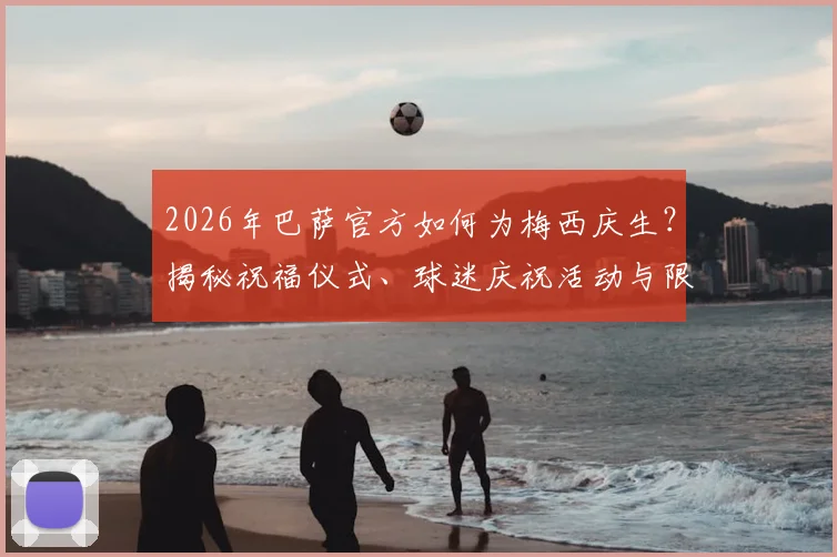 2026年巴萨官方如何为梅西庆生?揭秘祝福仪式、球迷庆祝活动与限量纪念品价值