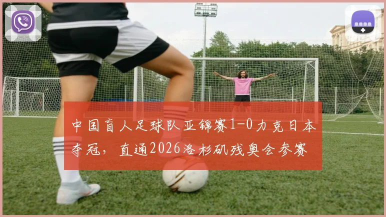 中国盲人足球队亚锦赛1-0力克日本夺冠,直通2026洛杉矶残奥会参赛资格全解析