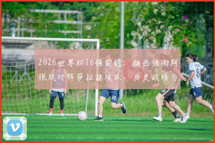 2026世界杯16强前瞻：梅西领衔阿根廷对阵萨拉赫埃及，历史战绩与核心对决深度分析