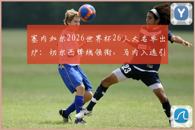 塞内加尔2026世界杯26人大名单出炉:切尔西锋线领衔,马内入选引关注,附球员位置详解